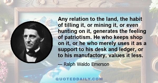 Any relation to the land, the habit of tilling it, or mining it, or even hunting on it, generates the feeling of patriotism. He who keeps shop on it, or he who merely uses it as a support to his desk and ledger, or to