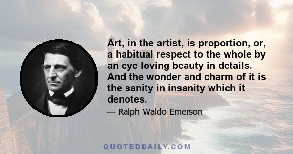 Art, in the artist, is proportion, or, a habitual respect to the whole by an eye loving beauty in details. And the wonder and charm of it is the sanity in insanity which it denotes.