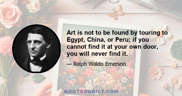 Art is not to be found by touring to Egypt, China, or Peru; if you cannot find it at your own door, you will never find it.