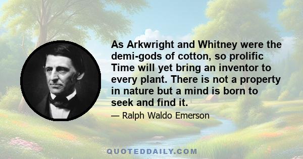 As Arkwright and Whitney were the demi-gods of cotton, so prolific Time will yet bring an inventor to every plant. There is not a property in nature but a mind is born to seek and find it.