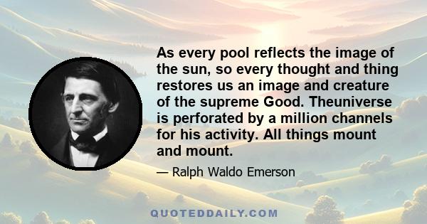 As every pool reflects the image of the sun, so every thought and thing restores us an image and creature of the supreme Good. Theuniverse is perforated by a million channels for his activity. All things mount and mount.