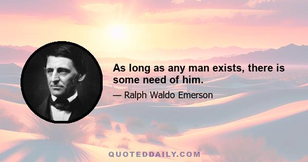 As long as any man exists, there is some need of him.