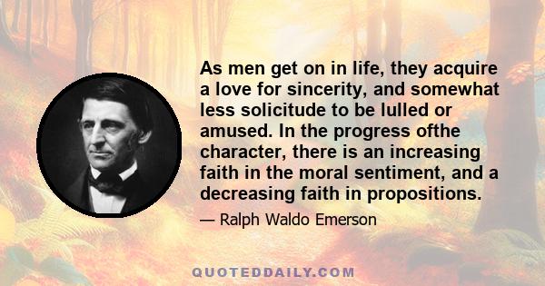 As men get on in life, they acquire a love for sincerity, and somewhat less solicitude to be lulled or amused. In the progress ofthe character, there is an increasing faith in the moral sentiment, and a decreasing faith 