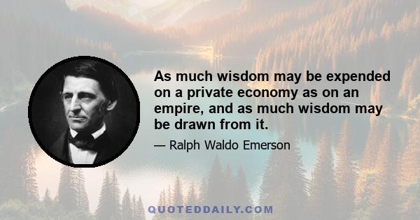 As much wisdom may be expended on a private economy as on an empire, and as much wisdom may be drawn from it.