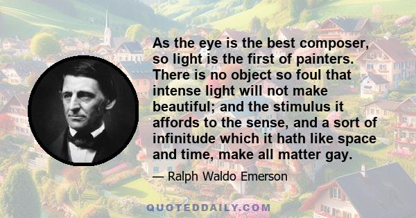 As the eye is the best composer, so light is the first of painters. There is no object so foul that intense light will not make beautiful; and the stimulus it affords to the sense, and a sort of infinitude which it hath 