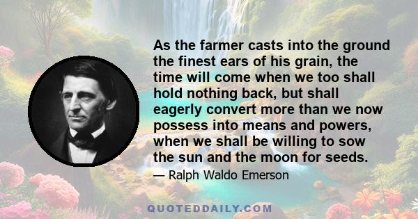 As the farmer casts into the ground the finest ears of his grain, the time will come when we too shall hold nothing back, but shall eagerly convert more than we now possess into means and powers, when we shall be