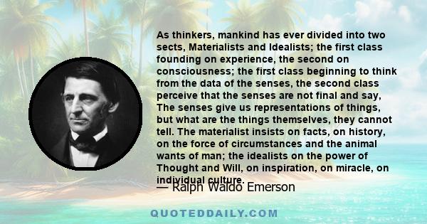 As thinkers, mankind has ever divided into two sects, Materialists and Idealists; the first class founding on experience, the second on consciousness; the first class beginning to think from the data of the senses, the