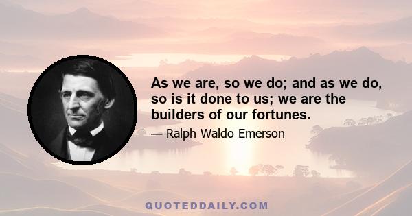 As we are, so we do; and as we do, so is it done to us; we are the builders of our fortunes.