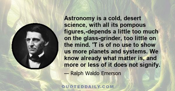 Astronomy is a cold, desert science, with all its pompous figures,-depends a little too much on the glass-grinder, too little on the mind. 'T is of no use to show us more planets and systems. We know already what matter 