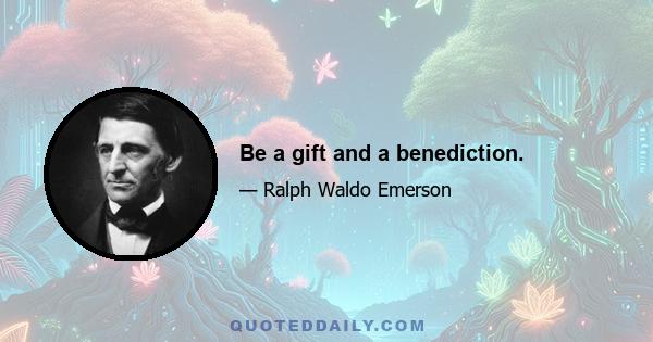 Be a gift and a benediction.