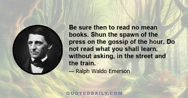 Be sure then to read no mean books. Shun the spawn of the press on the gossip of the hour. Do not read what you shall learn, without asking, in the street and the train.