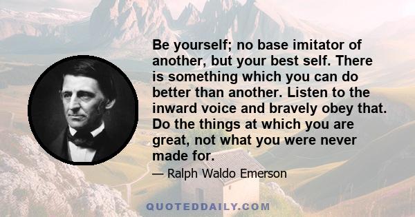 Be yourself; no base imitator of another, but your best self. There is something which you can do better than another. Listen to the inward voice and bravely obey that. Do the things at which you are great, not what you 