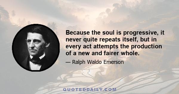 Because the soul is progressive, it never quite repeats itself, but in every act attempts the production of a new and fairer whole.