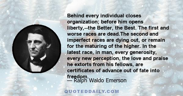 Behind every individual closes organization; before him opens liberty,--the Better, the Best. The first and worse races are dead.The second and imperfect races are dying out, or remain for the maturing of the higher. In 