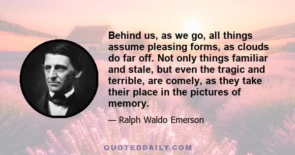 Behind us, as we go, all things assume pleasing forms, as clouds do far off. Not only things familiar and stale, but even the tragic and terrible, are comely, as they take their place in the pictures of memory.