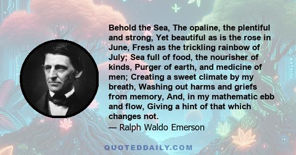 Behold the Sea, The opaline, the plentiful and strong, Yet beautiful as is the rose in June, Fresh as the trickling rainbow of July; Sea full of food, the nourisher of kinds, Purger of earth, and medicine of men;