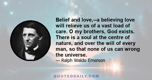 Belief and love,--a believing love will relieve us of a vast load of care. O my brothers, God exists. There is a soul at the centre of nature, and over the will of every man, so that none of us can wrong the universe.