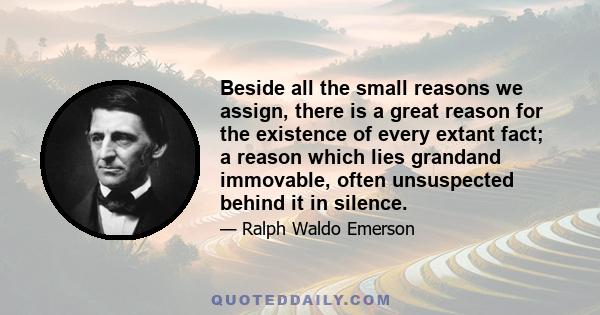 Beside all the small reasons we assign, there is a great reason for the existence of every extant fact; a reason which lies grandand immovable, often unsuspected behind it in silence.