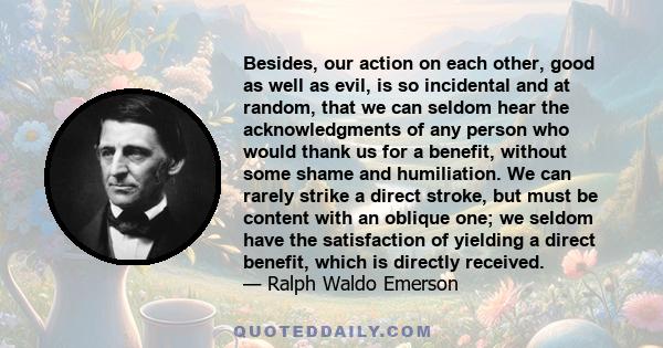 Besides, our action on each other, good as well as evil, is so incidental and at random, that we can seldom hear the acknowledgments of any person who would thank us for a benefit, without some shame and humiliation. We 