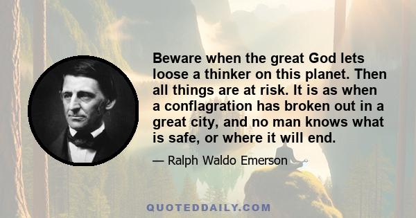 Beware when the great God lets loose a thinker on this planet. Then all things are at risk. It is as when a conflagration has broken out in a great city, and no man knows what is safe, or where it will end.