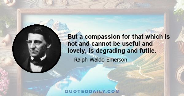 But a compassion for that which is not and cannot be useful and lovely, is degrading and futile.