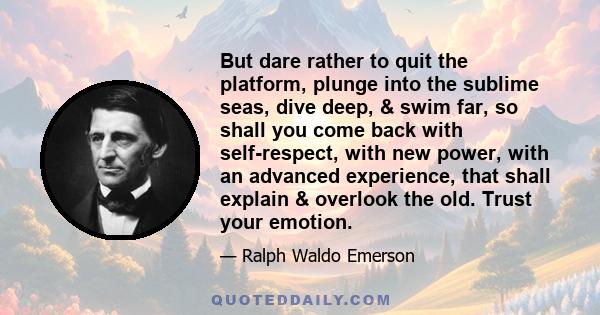 But dare rather to quit the platform, plunge into the sublime seas, dive deep, & swim far, so shall you come back with self-respect, with new power, with an advanced experience, that shall explain & overlook the old.