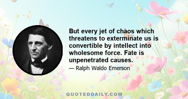 But every jet of chaos which threatens to exterminate us is convertible by intellect into wholesome force. Fate is unpenetrated causes.