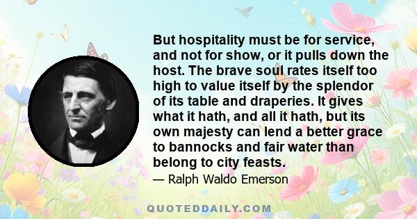 But hospitality must be for service, and not for show, or it pulls down the host. The brave soul rates itself too high to value itself by the splendor of its table and draperies. It gives what it hath, and all it hath,