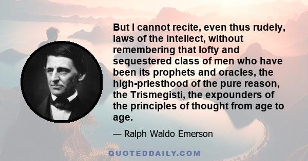 But I cannot recite, even thus rudely, laws of the intellect, without remembering that lofty and sequestered class of men who have been its prophets and oracles, the high-priesthood of the pure reason, the Trismegisti,