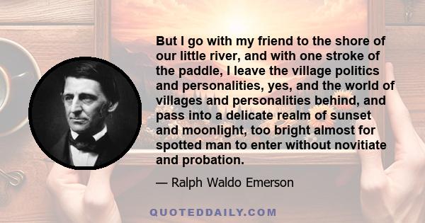 But I go with my friend to the shore of our little river, and with one stroke of the paddle, I leave the village politics and personalities, yes, and the world of villages and personalities behind, and pass into a