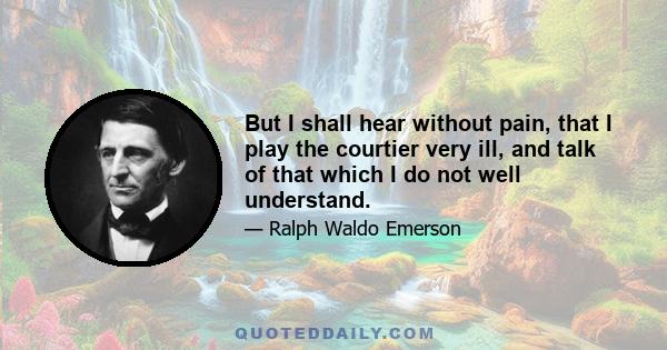 But I shall hear without pain, that I play the courtier very ill, and talk of that which I do not well understand.