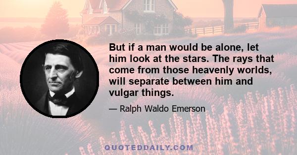 But if a man would be alone, let him look at the stars. The rays that come from those heavenly worlds, will separate between him and vulgar things.