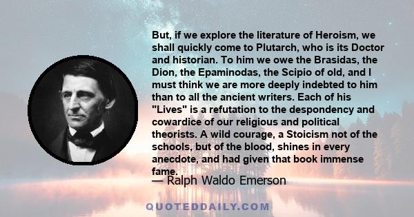 But, if we explore the literature of Heroism, we shall quickly come to Plutarch, who is its Doctor and historian. To him we owe the Brasidas, the Dion, the Epaminodas, the Scipio of old, and I must think we are more