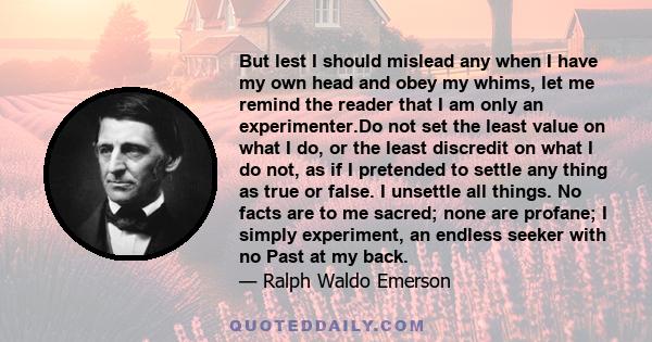 But lest I should mislead any when I have my own head and obey my whims, let me remind the reader that I am only an experimenter.Do not set the least value on what I do, or the least discredit on what I do not, as if I