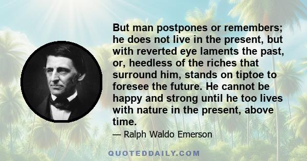 But man postpones or remembers; he does not live in the present, but with reverted eye laments the past, or, heedless of the riches that surround him, stands on tiptoe to foresee the future. He cannot be happy and