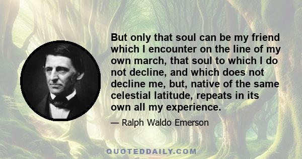 But only that soul can be my friend which I encounter on the line of my own march, that soul to which I do not decline, and which does not decline me, but, native of the same celestial latitude, repeats in its own all