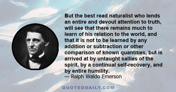 But the best read naturalist who lends an entire and devout attention to truth, will see that there remains much to learn of his relation to the world, and that it is not to be learned by any addition or subtraction or