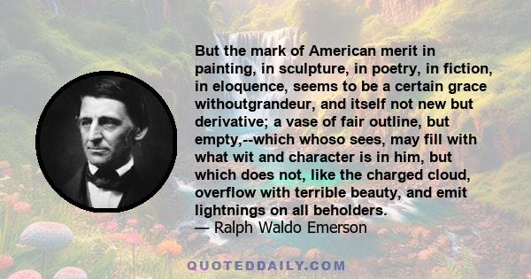 But the mark of American merit in painting, in sculpture, in poetry, in fiction, in eloquence, seems to be a certain grace withoutgrandeur, and itself not new but derivative; a vase of fair outline, but empty,--which