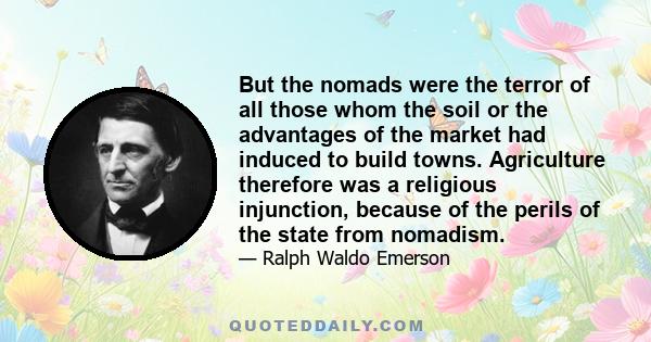 But the nomads were the terror of all those whom the soil or the advantages of the market had induced to build towns. Agriculture therefore was a religious injunction, because of the perils of the state from nomadism.