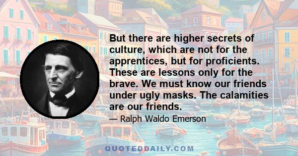 But there are higher secrets of culture, which are not for the apprentices, but for proficients. These are lessons only for the brave. We must know our friends under ugly masks. The calamities are our friends.