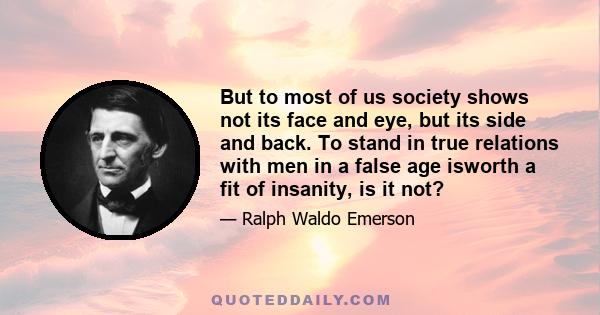 But to most of us society shows not its face and eye, but its side and back. To stand in true relations with men in a false age isworth a fit of insanity, is it not?