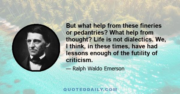 But what help from these fineries or pedantries? What help from thought? Life is not dialectics. We, I think, in these times, have had lessons enough of the futility of criticism.