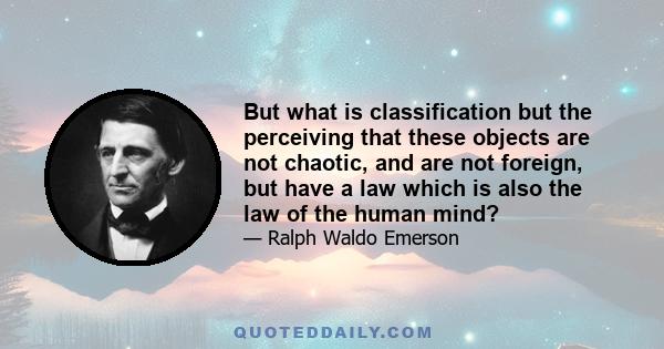 But what is classification but the perceiving that these objects are not chaotic, and are not foreign, but have a law which is also the law of the human mind?