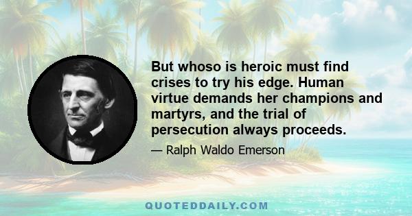 But whoso is heroic must find crises to try his edge. Human virtue demands her champions and martyrs, and the trial of persecution always proceeds.