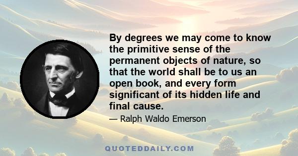 By degrees we may come to know the primitive sense of the permanent objects of nature, so that the world shall be to us an open book, and every form significant of its hidden life and final cause.