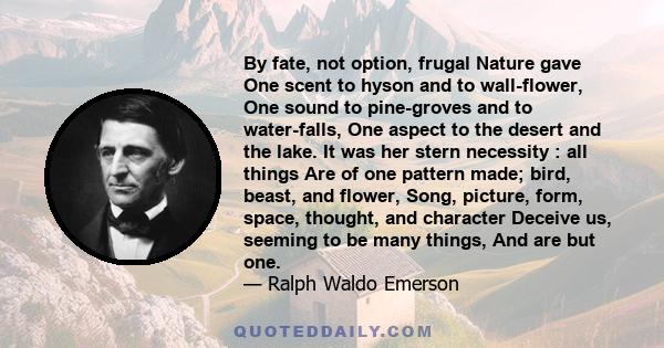 By fate, not option, frugal Nature gave One scent to hyson and to wall-flower, One sound to pine-groves and to water-falls, One aspect to the desert and the lake. It was her stern necessity : all things Are of one