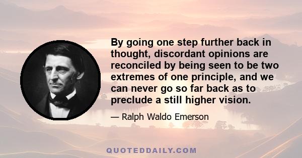 By going one step further back in thought, discordant opinions are reconciled by being seen to be two extremes of one principle, and we can never go so far back as to preclude a still higher vision.