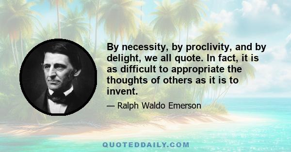 By necessity, by proclivity, and by delight, we all quote. In fact, it is as difficult to appropriate the thoughts of others as it is to invent.