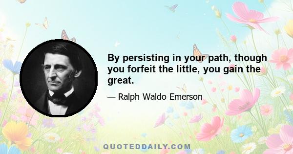 By persisting in your path, though you forfeit the little, you gain the great.