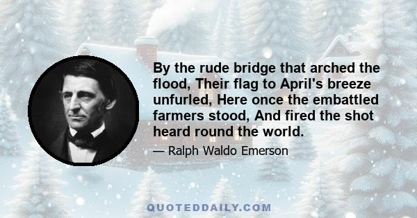 By the rude bridge that arched the flood, Their flag to April's breeze unfurled, Here once the embattled farmers stood, And fired the shot heard round the world.